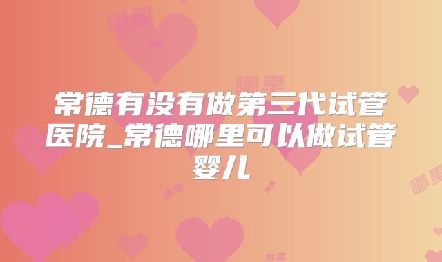 常德有没有做第三代试管医院_常德哪里可以做试管婴儿
