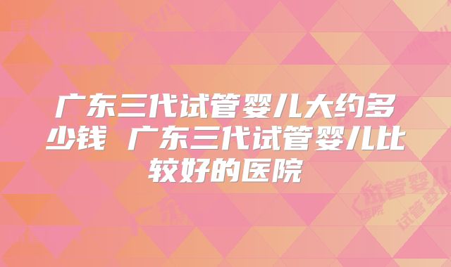 广东三代试管婴儿大约多少钱 广东三代试管婴儿比较好的医院