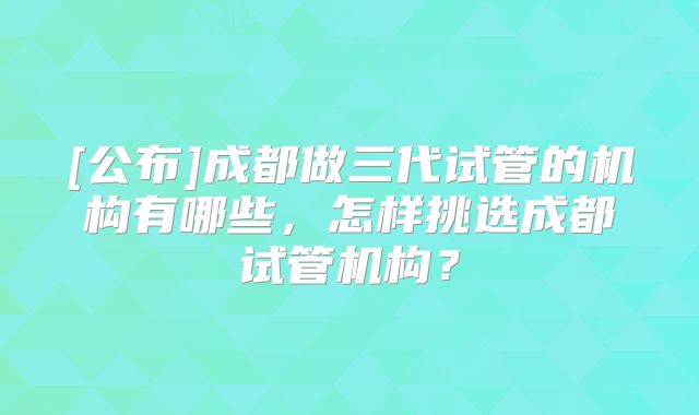 [公布]成都做三代试管的机构有哪些，怎样挑选成都试管机构？