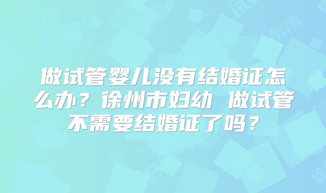 做试管婴儿没有结婚证怎么办？徐州市妇幼 做试管不需要结婚证了吗？