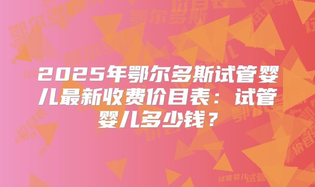 2025年鄂尔多斯试管婴儿最新收费价目表：试管婴儿多少钱？