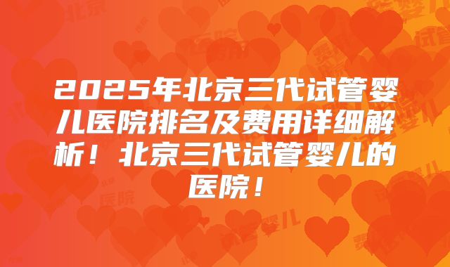 2025年北京三代试管婴儿医院排名及费用详细解析!北京三代试管婴儿的医院!