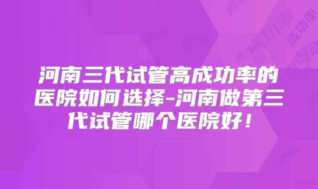 河南三代试管高成功率的医院如何选择-河南做第三代试管哪个医院好!