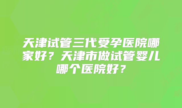 天津试管三代受孕医院哪家好？天津市做试管婴儿哪个医院好？
