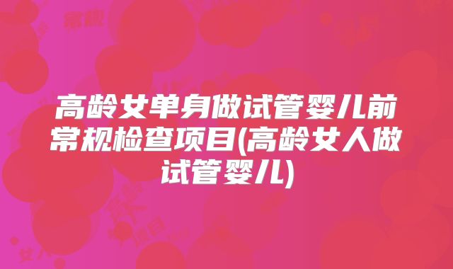 高龄女单身做试管婴儿前常规检查项目(高龄女人做试管婴儿)