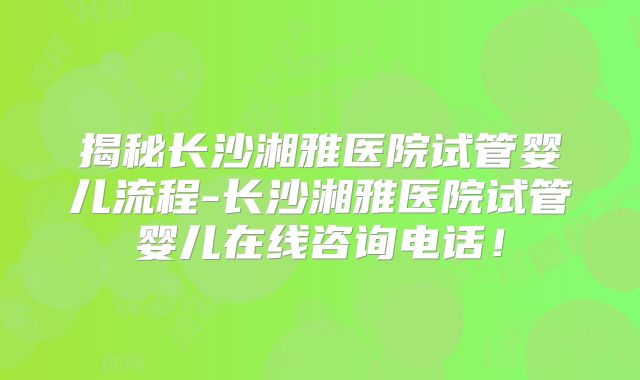 揭秘长沙湘雅医院试管婴儿流程-长沙湘雅医院试管婴儿在线咨询电话！