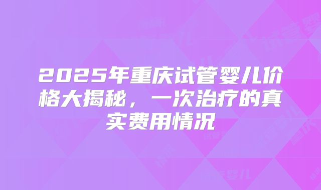 2025年重庆试管婴儿价格大揭秘，一次治疗的真实费用情况