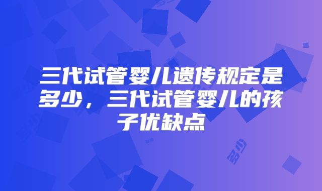三代试管婴儿遗传规定是多少，三代试管婴儿的孩子优缺点