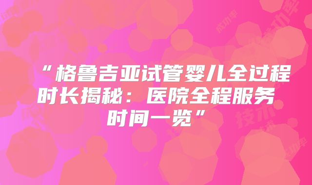 “格鲁吉亚试管婴儿全过程时长揭秘：医院全程服务时间一览”