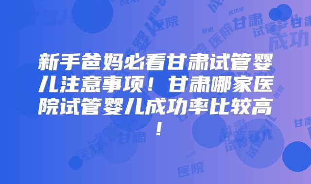 新手爸妈必看甘肃试管婴儿注意事项！甘肃哪家医院试管婴儿成功率比较高！