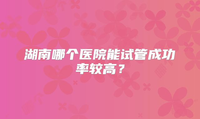 湖南哪个医院能试管成功率较高?