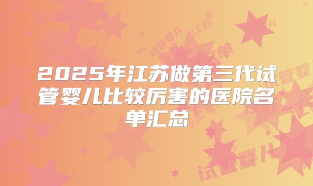 2025年江苏做第三代试管婴儿比较厉害的医院名单汇总