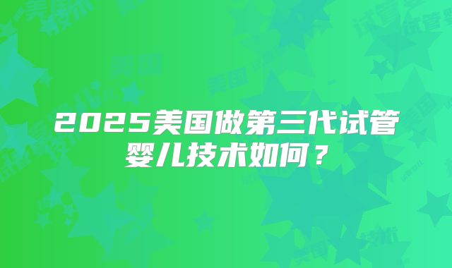 2025美国做第三代试管婴儿技术如何？