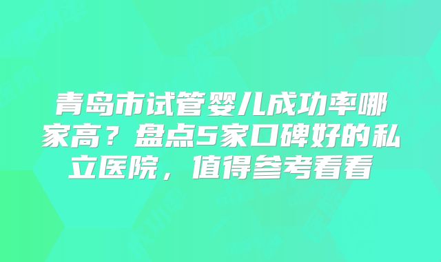 青岛市试管婴儿成功率哪家高？盘点5家口碑好的私立医院，值得参考看看