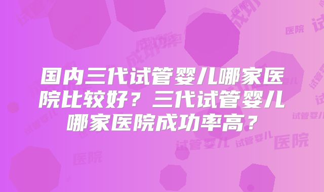 国内三代试管婴儿哪家医院比较好?三代试管婴儿哪家医院成功率高?