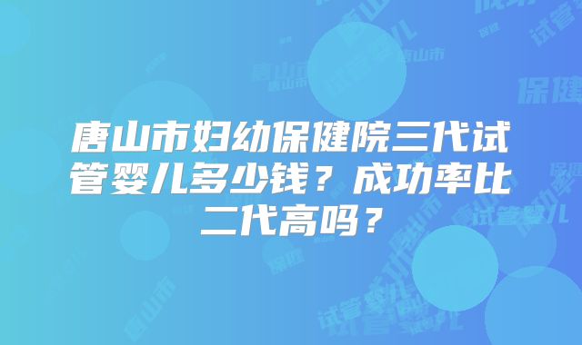 唐山市妇幼保健院三代试管婴儿多少钱？成功率比二代高吗？