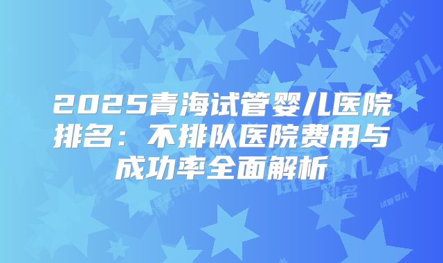 2025青海试管婴儿医院排名：不排队医院费用与成功率全面解析