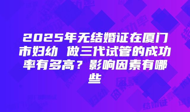 2025年无结婚证在厦门市妇幼 做三代试管的成功率有多高？影响因素有哪些