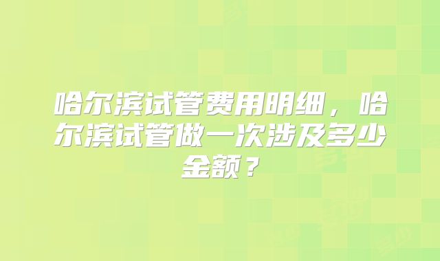 哈尔滨试管费用明细，哈尔滨试管做一次涉及多少金额？
