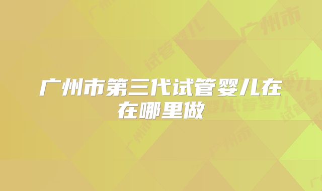 广州市第三代试管婴儿在在哪里做