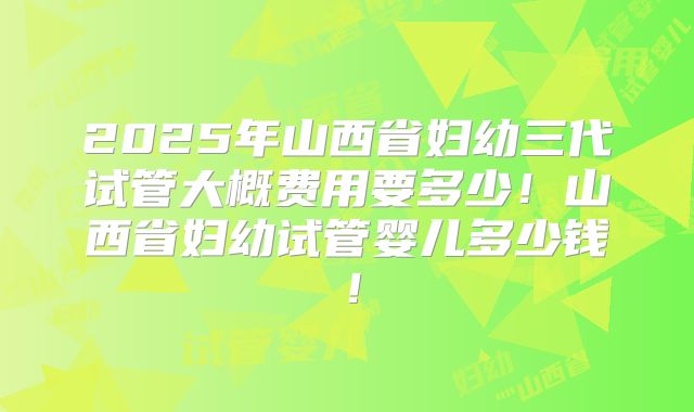 2025年山西省妇幼三代试管大概费用要多少！山西省妇幼试管婴儿多少钱！