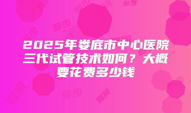 2025年娄底市中心医院三代试管技术如何?大概要花费多少钱