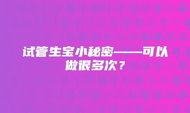 试管生宝小秘密——可以做很多次?