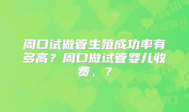 周口试做管生殖成功率有多高？周口做试管婴儿收费，？