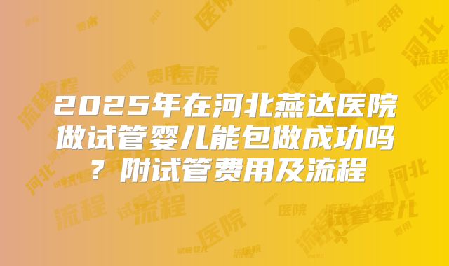 2025年在河北燕达医院做试管婴儿能包做成功吗？附试管费用及流程