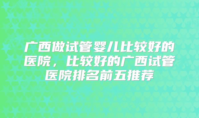 广西做试管婴儿比较好的医院，比较好的广西试管医院排名前五推荐