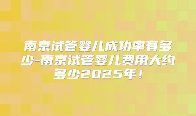 南京试管婴儿成功率有多少-南京试管婴儿费用大约多少2025年！