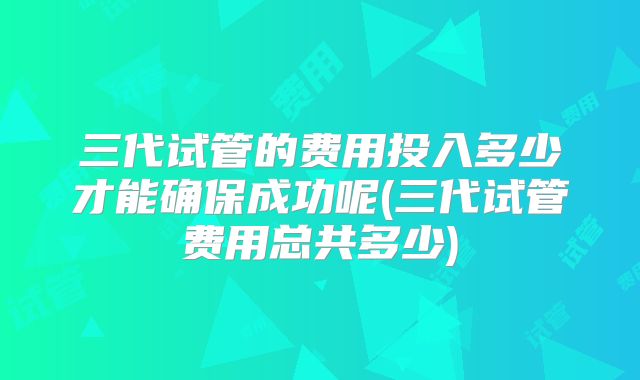 三代试管的费用投入多少才能确保成功呢(三代试管费用总共多少)