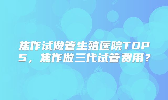 焦作试做管生殖医院TOP5,焦作做三代试管费用?