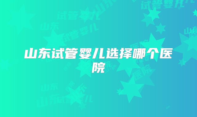 山东试管婴儿选择哪个医院