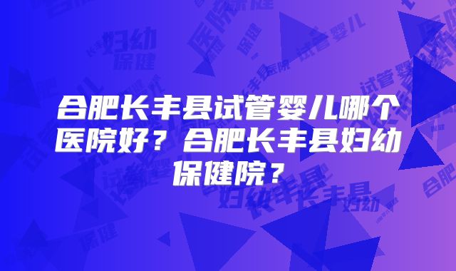 合肥长丰县试管婴儿哪个医院好？合肥长丰县妇幼保健院？