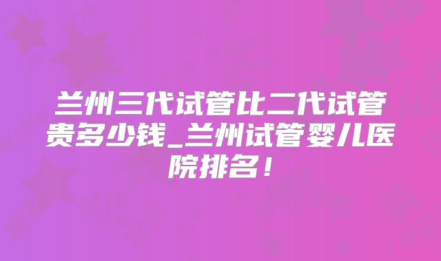 兰州三代试管比二代试管贵多少钱_兰州试管婴儿医院排名!
