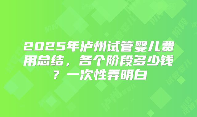 2025年泸州试管婴儿费用总结，各个阶段多少钱？一次性弄明白