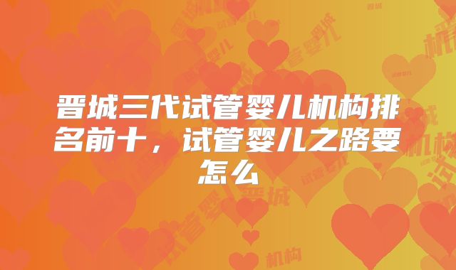 晋城三代试管婴儿机构排名前十，试管婴儿之路要怎么