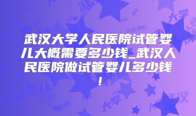 武汉大学人民医院试管婴儿大概需要多少钱_武汉人民医院做试管婴儿多少钱！