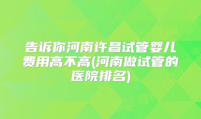 告诉你河南许昌试管婴儿费用高不高(河南做试管的医院排名)