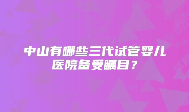 中山有哪些三代试管婴儿医院备受瞩目？