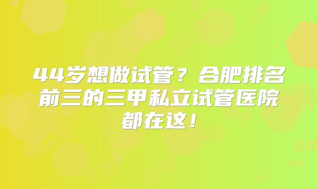44岁想做试管？合肥排名前三的三甲私立试管医院都在这！