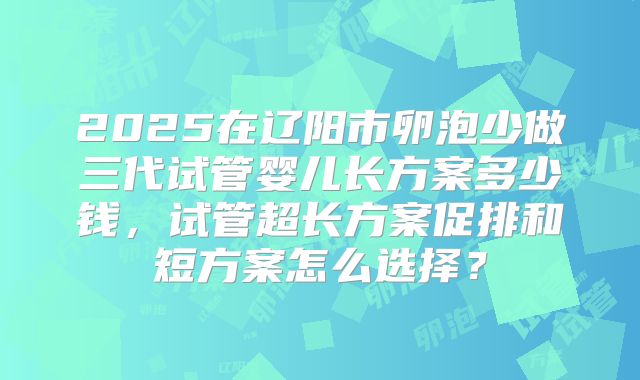 2025在辽阳市卵泡少做三代试管婴儿长方案多少钱，试管超长方案促排和短方案怎么选择？
