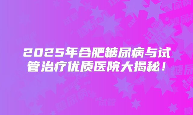2025年合肥糖尿病与试管治疗优质医院大揭秘!