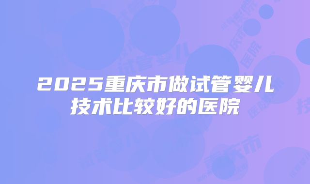2025重庆市做试管婴儿技术比较好的医院