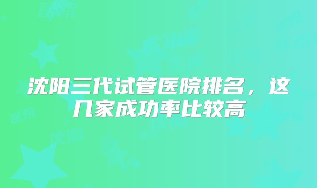 沈阳三代试管医院排名，这几家成功率比较高