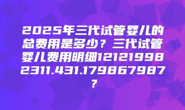 2025年三代试管婴儿的总费用是多少?三代试管婴儿费用明细121219982311.431.179867987?