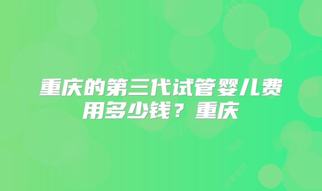 重庆的第三代试管婴儿费用多少钱？重庆