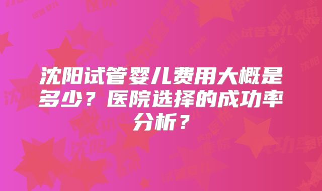 沈阳试管婴儿费用大概是多少？医院选择的成功率分析？