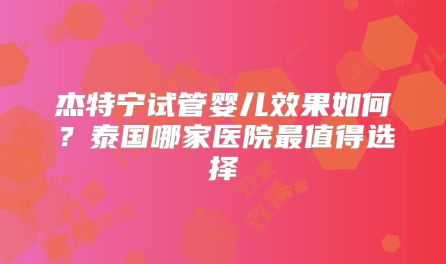 杰特宁试管婴儿效果如何？泰国哪家医院最值得选择